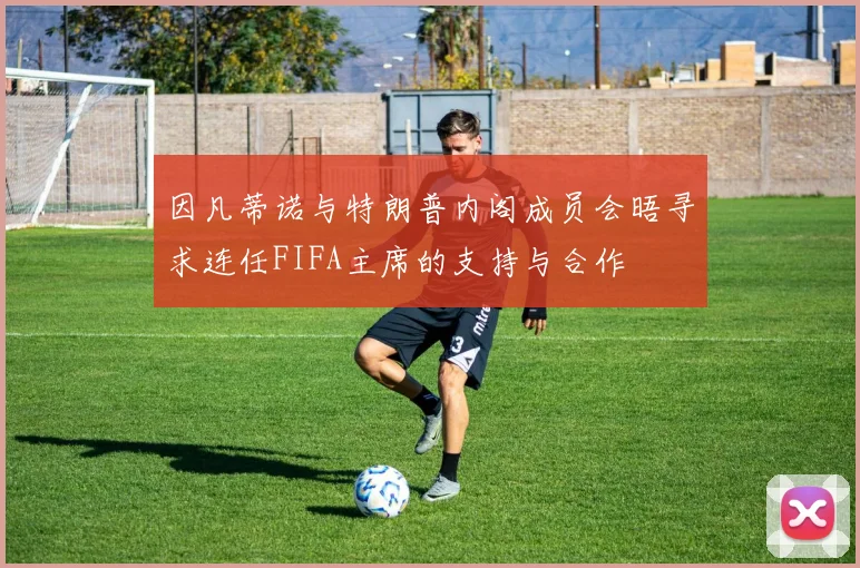 因凡蒂诺与特朗普内阁成员会晤寻求连任FIFA主席的支持与合作