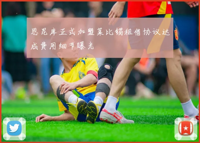 恩昆库正式加盟莱比锡租借协议达成费用细节曝光